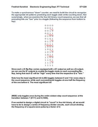 Fredrick Kendrick Electronic Engineering Dept. ITT Technical ET1220
To make a synchronous "down" counter, we need to build the circuit to recognize
the appropriate bit patterns predicting each toggle state while counting down. Not
surprisingly, when we examine the four-bit binary count sequence, we see that all
preceding bits are "low" prior to a toggle (following the sequence from bottom to
top):
Since each J-K flip-flop comes equipped with a Q' output as well as a Q output,
we can use the Q' outputs to enable the toggle mode on each succeeding flip-
flop, being that each Q' will be "high" every time that the respective Q is "low:"
Note how the least significant bit (LSB) toggles between 0 and 1 for every step in
the count sequence, while each succeeding bit toggles at one-half the frequency
of the one before it. The most significant bit
(MSB) only toggles once during the entire sixteen-step count sequence: at the
transition between 7 (0111) and 8 (1000).
If we wanted to design a digital circuit to "count" in four-bit binary, all we would
have to do is design a series of frequency divider circuits, each circuit dividing
the frequency of a square-wave pulse by a factor of 2:
 