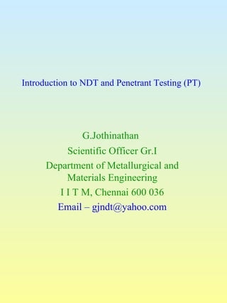 Introduction to NDT and Penetrant Testing (PT)




               G.Jothinathan
           Scientific Officer Gr.I
      Department of Metallurgical and
           Materials Engineering
         I I T M, Chennai 600 036
        Email – gjndt@yahoo.com
 