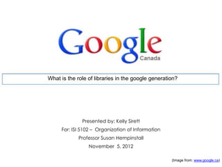 What is the role of libraries in the google generation?
Presented by: Kelly Sirett
For: ISI 5102 – Organization of Information
Professor Susan Hempinstall
November 5, 2012
(Image from: www.google.ca)
 