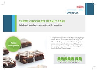 Weight
management
CHEWY CHOCOLATE PEANUT CAKE
Deliciously satisfying treat for healthier snacking
kcal Sugars Fat Saturates Salt Protein Fiber
52.1 3.3g 2.5g 1.5g 0.1g 0.8g 1.5g
2.6% 3.7% 3.5% 7.4% 1.3% 1.7% 5.9%
Of an adult reference intake (8400kj / 2000kcal)
Each 15g serving contains
Chewy brownie-style cakes usually depend on a high sugar
content. But not our chocolate peanut cake recipe with
40% less added sugar. Look forward to an indulgent chewy
texture, shot through with a rich peanut filling, and get a
fiber boost at the same time. The secret lies in ingredients
from the DuPont™ Danisco® range.
 