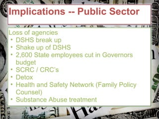 Implications -- Public Sector Loss of agencies DSHS break up Shake up of DSHS 2,600 State employees cut in Governors budget SCRC / CRC’s Detox Health and Safety Network (Family Policy Counsel) Substance Abuse treatment  