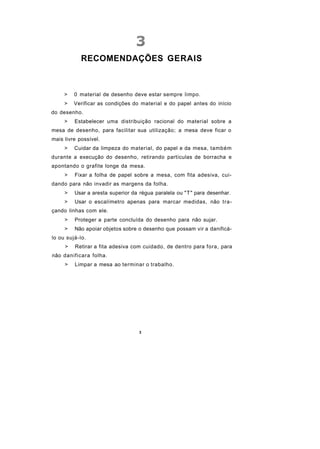 RECOMENDAÇÕES GERAIS



     >   0 material de desenho deve estar sempre limpo.
     >   Verificar as condições do material e do papel antes do início
do desenho.
     >   Estabelecer uma distribuição racional do material sobre a
mesa de desenho, para facilitar sua utilização; a mesa deve ficar o
mais livre possível.
     >   Cuidar da limpeza do material, do papel e da mesa, também
durante a execução do desenho, retirando partículas de borracha e
apontando o grafite longe da mesa.
     >   Fixar a folha de papel sobre a mesa, com fita adesiva, cui-
dando para não invadir as margens da folha.
     >   Usar a aresta superior da régua paralela ou "T" para desenhar.
     >   Usar o escalímetro apenas para marcar medidas, não tra-
çando linhas com ele.
     >   Proteger a parte concluída do desenho para não sujar.
     >   Não apoiar objetos sobre o desenho que possam vir a danificá-
lo ou sujá-lo.
     >   Retirar a fita adesiva com cuidado, de dentro para fora, para
não danificara folha.
     >   Limpar a mesa ao terminar o trabalho.




                                  3
 