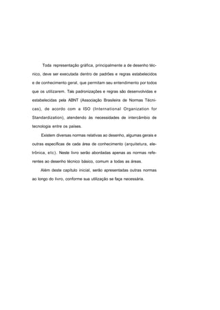 Toda representação gráfica, principalmente a de desenho téc-

nico, deve ser executada dentro de padrões e regras estabelecidos

e de conhecimento geral, que permitam seu entendimento por todos

que os utilizarem. Tais padronizações e regras são desenvolvidas e

estabelecidas pela ABNT (Associação Brasileira de Normas Técni-

cas), de acordo com a ISO (International Organization for

Standardization), atendendo às necessidades de intercâmbio de

tecnologia entre os países.

     Existem diversas normas relativas ao desenho, algumas gerais e

outras específicas de cada área de conhecimento (arquitetura, ele-

trônica, e t c ) . Neste livro serão abordadas apenas as normas refe-

rentes ao desenho técnico básico, comum a todas as áreas.

    Além deste capítulo inicial, serão apresentadas outras normas

ao longo do livro, conforme sua utilização se faça necessária.
 