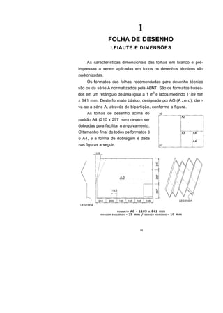 1
                 FOLHA DE DESENHO
                  LEIAUTE E DIMENSÕES

    As características dimensionais das folhas em branco e pré-
impressas a serem aplicadas em todos os desenhos técnicos são
padronizadas.
    Os formatos das folhas recomendadas para desenho técnico
são os da série A normatizados pela ABNT. São os formatos basea-
dos em um retângulo de área igual a 1 m2 e lados medindo 1189 mm
x 841 mm. Deste formato básico, designado por AO (A zero), deri-
va-se a série A, através de bipartição, conforme a figura.
     As folhas de desenho acima do
padrão A4 (210 x 297 mm) devem ser
dobradas para facilitar o arquivamento.
O tamanho final de todos os formatos é
o A4, e a forma de dobragem é dada
nas figuras a seguir.




                                 11
 