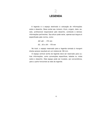 LEGENDA


  A legenda é o espaço destinado à colocação de informações
sobre o desenho. Deve conter seu número, título, origem, data, es-
cala, profissional responsável pelo desenho, conteúdo e demais
informações pertinentes. Sua altura pode variar, apenas sua largura é
especificada pela norma, como:

           AO eAl - 175 mm

           A2 , A3 e A4 - 178 mm

  No total, o espaço reservado para a legenda somado à margem
direita sempre resultará em um módulo de 185 m m .
  O espaço vertical acima da legenda deve ser reservado para ou-
tras informações, como convenções específicas, tabelas ou notas
sobre o desenho. Este espaço pode ser mudado, por conveniência,
para a parte horizontal ao lado da legenda.




                                  13
 
