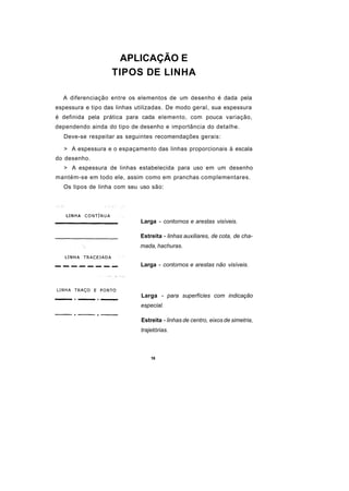 APLICAÇÃO E
                   TIPOS DE LINHA

  A diferenciação entre os elementos de um desenho é dada pela
espessura e tipo das linhas utilizadas. De modo geral, sua espessura
é definida pela prática para cada elemento, com pouca variação,
dependendo ainda do tipo de desenho e importância do detalhe.
  Deve-se respeitar as seguintes recomendações gerais:

  > A espessura e o espaçamento das linhas proporcionais à escala
do desenho.
  > A espessura de linhas estabelecida para uso em um desenho
mantém-se em todo ele, assim como em pranchas complementares.
  Os tipos de linha com seu uso são:




                             Larga - contornos e arestas visíveis.

                             Estreita - linhas auxiliares, de cota, de cha-
                             mada, hachuras.


                             Larga - contornos e arestas não visíveis.




                             Larga - para superfícies com indicação
                             especial.

                             Estreita - linhas de centro, eixos de simetria,
                             trajetórias.



                                 16
 