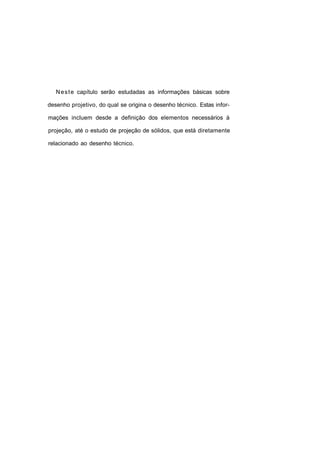 N e s t e capítulo serão estudadas as informações básicas sobre

desenho projetivo, do qual se origina o desenho técnico. Estas infor-

mações incluem desde a definição dos elementos necessários à

projeção, até o estudo de projeção de sólidos, que está diretamente

relacionado ao desenho técnico.
 