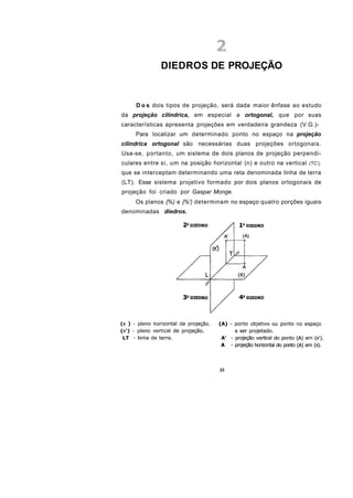 DIEDROS DE PROJEÇÃO


     D o s dois tipos de projeção, será dada maior ênfase ao estudo
da projeção cilíndrica, em especial a ortogonal, que por suas
características apresenta projeções em verdadeira grandeza (V.G.)-
     Para localizar um determinado ponto no espaço na projeção
cilíndrica ortogonal são necessárias duas projeções ortogonais.
Usa-se, portanto, um sistema de dois planos de projeção perpendi-
culares entre si, um na posição horizontal (n) e outro na vertical (TC'),
que se interceptam determinando uma reta denominada linha de terra
(LT). Esse sistema projetivo formado por dois planos ortogonais de
projeção foi criado por Gaspar Monge.
     Os planos {%) e {%') determinam no espaço quatro porções iguais
denominadas diedros.




                                    23
 