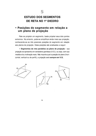 ESTUDO DOS SEGMENTOS
            DE RETA NO 1º DIEDRO

• Posições do segmento em relação a
  um plano de projeção
     Para se projetar um segmento, basta projetar seus dois pontos
extremos. No entanto, pode-se simplificar ainda mais sua projeção,
conhecendo-se as três possíveis posições do segmento em relação
aos planos de projeção. Estas posições são analisadas a seguir:

     > Segmentos de reta paralelos ao plano de projeção - sua
projeção se apresenta em verdadeira grandeza (V.G.), ou seja, com sua
medida e/ou inclinação reais. Não importa qual a posição do plano (hori-
zontal, vertical ou de perfil), a projeção será sempre em V.G.




                                  26
 