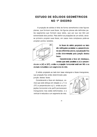 ESTUDO DE SÓLIDOS GEOMÉTRICOS
                       NO 1º DIEDRO

    A projeção de sólidos é feita de forma semelhante à das figuras
planas, que formam suas faces. As figuras planas são definidas pe-
los segmentos que formam seus lados, que por sua vez têm por
extremidade dois pontos. Para definir as projeções de um sólido, deve-
se primeiro projetar suas faces, em casos mais complexos pode-se
projetar pontos isolados.

                                  As faces do sólido projetado ao lado
                              são retângulos paralelos ou perpendicula-
                              res aos diferentes planos; sua projeção fica
                              então determinada pela junção destas
                              faces.
                                   Considerando a face em destaque,
                              vemos que está paralela a (n) e perpen-
dicular a (K') e (%"); então a projeção horizontal está em VG e as
demais reduzidas a um segmento de reta.


   O sólido projetado ao lado tem base retangular e faces triangulares,
sua projeção fica então determinada pela
junção destas faces.
   Considerando a face em destaque, ve-
mos que está oblíqua em relação a ( p" ) e
(TI") e perpendicular a (p' ); então as pro-
jeções horizontal e de perfil permanecem
triangulares mas estão deformadas, e a
vertical é reduzida a um segmento de reta.



                                    35
 