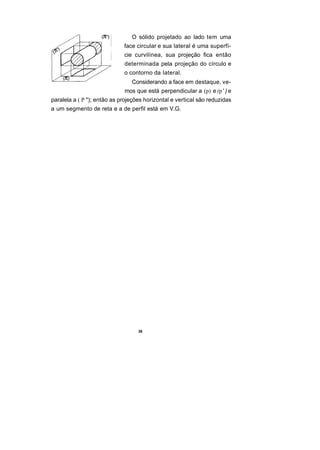 O sólido projetado ao lado tem uma
                             face circular e sua lateral é uma superfí-
                             cie curvilínea, sua projeção fica então
                             determinada pela projeção do círculo e
                             o contorno da lateral.
                                Considerando a face em destaque, ve-
                             mos que está perpendicular a (p) e (p ' ) e
paralela a ( P "); então as projeções horizontal e vertical são reduzidas
a um segmento de reta e a de perfil está em V.G.




                                   36
 