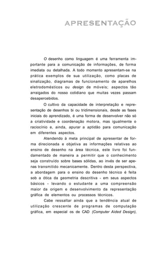 O desenho como linguagem é uma ferramenta im-
portante para a comunicação de informações, de forma
imediata ou detalhada. A todo momento apresentam-se na
prática exemplos de sua utilização, como placas de
sinalização, diagramas de funcionamento de aparelhos
eletrodomésticos ou design de móveis; aspectos tão
arraigados do nosso cotidiano que muitas vezes passam
desapercebidos.
       O cultivo da capacidade de interpretação e repre-
sentação de desenhos bi ou tridimensionais, desde as fases
iniciais do aprendizado, é uma forma de desenvolver não só
a criatividade e coordenação motora, mas igualmente o
raciocínio e, ainda, apurar a aptidão para comunicação
em diferentes aspectos.
       Atendendo à meta principal de apresentar de for-
ma direcionada e objetiva as informações relativas ao
ensino de desenho na área técnica, este livro foi fun-
damentado de maneira a permitir que o conhecimento
seja construído sobre bases sólidas, ao invés de ser ape-
nas transmitido mecanicamente. Dentro desta perspectiva,
a abordagem para o ensino do desenho técnico é feita
sob a ótica da geometria descritiva - em seus aspectos
básicos - levando o estudante a uma compreensão
maior da origem e desenvolvimento da representação
gráfica de elementos ou processos técnicos.
       Cabe ressaltar ainda que a tendência atual de
utilização crescente de p r o g r a m a s de computação
gráfica, em especial os de CAD (Computer Aided Design),
 