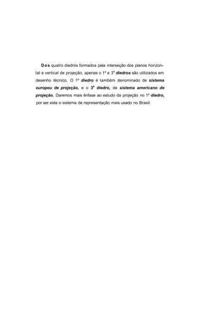 D o s quatro diedros formados pela interseção dos planos horizon-
tal e vertical de projeção, apenas o 1º e 3a diedros são utilizados em
desenho técnico. O 1º diedro é também denominado de sistema
europeu de projeção, e o 3a diedro, de sistema americano de
projeção. Daremos mais ênfase ao estudo da projeção no 1º diedro,
por ser este o sistema de representação mais usado no Brasil.
 