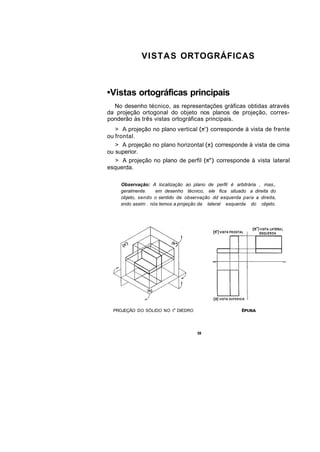 VISTAS ORTOGRÁFICAS



•Vistas ortográficas principais
  No desenho técnico, as representações gráficas obtidas através
da projeção ortogonal do objeto nos planos de projeção, corres-
ponderão às três vistas ortográficas principais.
   > A projeção no plano vertical         corresponde à vista de frente
ou frontal.
   > A projeção no plano horizontal        corresponde à vista de cima
ou superior.
   > A projeção no plano de perfil          corresponde à vista lateral
esquerda.

    Observação: A localização ao plano de perfil é arbitrária , mas.,
    geralmente.    em desenho técnico, ele fica situado a direita do
    objeto, sendo o sentido de observação dd esquerda para a direita,
    sndo assim . nós temos a projeção da lateral esquerda do objeto.




  PROJEÇÃO DO SÓLIDO NO I a DIEDRO




                                     39
 