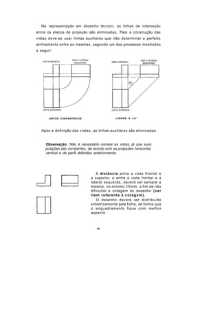 Na representação em desenho técnico, as linhas de interseção
entre os planos de projeção são eliminadas. Para a construção das
vistas deve-se usar linhas auxiliares que irão determinar o perfeito
alinhamento entre as mesmas, segundo um dos processos mostrados
a seguir:

                    VISTA LATERAL
   VISTA FRONTAL
                      ESQUERDA




   VISTA SUPERIOR                              VISTA SUPERIOR


       ARCOS CONCENTRICOS                         LINHAS A 4 5 °




  Após a definição das vistas, as linhas auxiliares são eliminadas.


     Observação: Não é necessário nomear as vistas, já que suas
     posições são constantes, de acordo com as projeções horizontal,
     vertical e de perfil definidas anteriormente.




                                         A distância entre a vista frontal e
                                    a superior, e entre a vista frontal e a
                                    lateral esquerda, deverá ser sempre a
                                    mesma, no mínimo 20mm, a fim de não
                                    dificultar a cotagem do desenho (ver
                                    i t e m referente à c o t a g e m ) .
                                          O desenho deverá ser distribuído
                                    simetricamente pela folha, de forma que
                                    o enquadramento fique com melhor
                                    aspecto.



                                       40
 