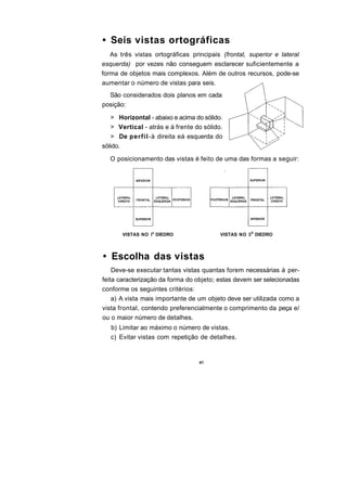 • Seis vistas ortográficas
   As três vistas ortográficas principais (frontal, superior e lateral
esquerda) por vezes não conseguem esclarecer suficientemente a
forma de objetos mais complexos. Além de outros recursos, pode-se
aumentar o número de vistas para seis.
  São considerados dois planos em cada
posição:

   > Horizontal - abaixo e acima do sólido.
   > Vertical - atrás e à frente do sólido.
   > De perfil-à direita eà esquerda do
sólido.

   O posicionamento das vistas é feito de uma das formas a seguir:




       VISTAS NO I a DIEDRO               VISTAS NO 3 S DIEDRO




• Escolha das vistas
    Deve-se executar tantas vistas quantas forem necessárias à per-
feita caracterização da forma do objeto; estas devem ser selecionadas
conforme os seguintes critérios:
    a) A vista mais importante de um objeto deve ser utilizada como a
vista frontal, contendo preferencialmente o comprimento da peça e/
ou o maior número de detalhes.
   b) Limitar ao máximo o número de vistas.
   c) Evitar vistas com repetição de detalhes.
 