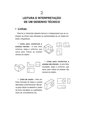 LEITURA E INTERPRETAÇÃO
          DE UM DESENHO TÉCNICO

• Linhas
   Para ler e interpretar desenho técnico é indispensável que se co-
nheçam as linhas mais utilizadas na representação de um objeto em
vistas ortográficas.

   > Linha para contornos e
arestas visíveis - é uma linha
contínua, larga e uniforme, que
serve para indicar as arestas
visíveis do objeto.



                                       > Linha para contornos e
                                     arestas não visíveis - é uma linha
                                  tracejada, larga e uniforme, que
                                     serve para indicar as arestas não
                                     visíveis do objeto.



   > Linha de centro - linha es-
treita formada de traços e pontos
alternados uniformemente. Ela ser-
ve para indicar no desenho o centro
de furos (circulares ou quadrados),
arcos de circunferência etc.
 