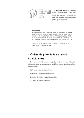 > Eixo de simetria - seme-
                                               lhante à linha de centro. Serve para
                                               indicar que o objeto é simétrico, ou
                                               seja, que pode ser dividido em duas
                                               partes iguais e opostas.




      Observações:
     • O ciizj>ncnzci rf.is l.nhas de ccntio e dofi eno-- f/v vneiria
     antte <i ou o::?» ,ve*Us di objete é semp-r fero no t:nço. /ivi..?
     no / u n r o . No /e.ivnfto *e/ío CV/H o ,7u//in c/j ^omt),ihidui (CAD)
     rc.eí.í-sL 1 o c/cizj;/ie/ítu de t>L/if3 fonva, r/et-Jo ,?s r«i'dcttTisí r,7s
     J . ^ rriigitjnuis CVJIÍ'(7/,7 nJii -.e/j a /ívvu.7 wa/s u i í f e u m v n j je


     • 'W*» fi;t.rris /I,->ÚS I/Ü / „ I Í H , tv.-Ní/.'íe a Um^dc II, /re,n -/ -
     -4AJI /ÍGÃO £ T/Püò Pi £/«rt4.




• Ordem de prioridade de linhas
coincidentes
   Se ocorrer coincidência, em projeção, de duas ou mais linhas de
diferentes tipos, a representação será feita com a seguinte ordem
de prioridade.

   1) Arestas e contornos visíveis.

  2) Arestas e contornos não visíveis.

  3) Linhas de centro e eixos de simetria.

  4) Linhas de cota e auxiliares.



                                          43
 