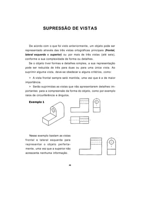 SUPRESSÃO DE VISTAS



   De acordo com o que foi visto anteriormente, um objeto pode ser
representado através das três vistas ortográficas principais (frontal,
lateral esquerda e superior) ou por mais de três vistas (até seis),
conforme a sua complexidade de forma ou detalhes.
  Se o objeto tiver formas e detalhes simples, a sua representação
pode ser reduzida de três para duas ou para uma única vista. Ao
suprimir alguma vista, deve-se obedecer a alguns critérios, como:

   > A vista frontal sempre será mantida, uma vez que é a de maior
importância.
   > Serão suprimidas as vistas que não apresentarem detalhes im-
portantes para a compreensão da forma do objeto, como por exemplo
raios de circunferência e ângulos.




   Nesse exemplo bastam as vistas
frontal e lateral esquerda para
representar o objeto perfeita-
mente, uma vez que a superior não
acrescenta nenhuma informação.



                                  46
 