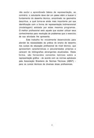 não exclui o aprendizado básico da representação, ao
contrário, o estudante deve dar um passo além e buscar o
fundamento do desenho técnico, encontrado na geometria
descritiva, a qual torna-se ainda mais importante por sua
identificação com a forma de representação tridimensional
(modelagem) adotada por estes mesmos programas.
O melhor profissional será aquele que souber utilizar seus
conhecimentos para resolução de problemas que o exercício
de sua atividade lhe apresenta.
         Este trabalho foi inicialmente desenvolvido para
atender às necessidades da prática do ensino de desenho
nos cursos da educação profissional de nível técnico, que
apresentam características e peculiaridades próprias e
carecem de bibliografias abrangentes atualizadas. Desta
forma,    são fornecidos conceitos teóricos sobre a
representação gráfica - de acordo com as normas aplicáveis
pela Associação Brasileira de Normas Técnicas (ABNT) -
para os cursos técnicos de diversas áreas profissionais.
 