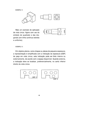 EXEMPLO 4




   Mais um exemplo de aplicação
de vista única. Agora com uso do
símbolo de quadrado e das dia-
gonais (em linha contínua estreita
e uniforme).


   EXEMPLO 5


   Em objetos planos, como chapas ou placas de pequena espessura,
a representação é simplificada com a indicação da espessura (ESP)
da peça em vista única; esta indicação pode ser feita interna ou
externamente, de acordo com o espaço disponível. Quando externa,
a indicação deve se localizar, preferencialmente, no canto inferior
direito da vista única.




                                 48
 