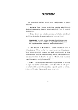 ELEMENTOS


    Os   elementos descritos abaixo estão exemplificados na página
 seguinte.
   > Linha de cota - estreita e contínua, traçada         paralelamente
às dimensões da peça, distando aproximadamente 7 mm do contorno
do desenho.

   > Setas - devem ser delgadas, abertas ou fechadas, e ter ângulo
de 15° (ou dimensões de aproximadamente 3 mm por 1 mm).


     Observação: Há casos em que a seta é substituída por linhas
     oblíquas; estas devem ser feitas em traço médio e inclinação de
     45°, normalmente são usadas em desenho de arquitetura.


   > Linha auxiliar ou de extensão - estreita e contínua, limita as
linhas de cota. A linha auxiliar não pode encostar nas linhas de con-
torno do elemento do desenho que está sendo cotado, e deve
ultrapassar um pouco as linhas de cota (± 3 m m ) ; são perpendicula-
res aos elementos do desenho a que se referem, mas em casos
específicos podem ser inclinadas a 60°.

   > Cotas - são os valores numéricos que representam as medidas
da peça. São escritas centralizadas e acima das linhas de cota quan-
do na horizontal, ou centralizadas e à sua esquerda quando na vertical.
A altura mínima dos algarismos deve ser de 2,5 m m .




                                   51
 