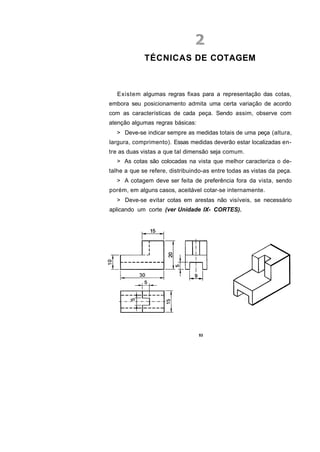 TÉCNICAS DE COTAGEM



   Existem algumas regras fixas para a representação das cotas,
embora seu posicionamento admita uma certa variação de acordo
com as características de cada peça. Sendo assim, observe com
atenção algumas regras básicas:
  > Deve-se indicar sempre as medidas totais de uma peça (altura,
largura, comprimento). Essas medidas deverão estar localizadas en-
tre as duas vistas a que tal dimensão seja comum.
  > As cotas são colocadas na vista que melhor caracteriza o de-
talhe a que se refere, distribuindo-as entre todas as vistas da peça.
  > A cotagem deve ser feita de preferência fora da vista, sendo
porém, em alguns casos, aceitável cotar-se internamente.
  > Deve-se evitar cotas em arestas não visíveis, se necessário
aplicando um corte (ver Unidade IX- CORTES).




                                  53
 