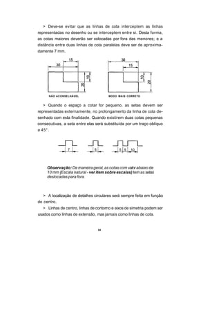 > Deve-se evitar que as linhas de cota interceptem as linhas
representadas no desenho ou se interceptem entre si. Desta forma,
as cotas maiores deverão ser colocadas por fora das menores; e a
distância entre duas linhas de cota paralelas deve ser de aproxima-
damente 7 mm.




      NÃO ACONSELHÁVEL                 MODO MAIS CORRETO


  > Quando o espaço a cotar for pequeno, as setas devem ser
representadas externamente, no prolongamento da linha de cota de-
senhado com esta finalidade. Quando existirem duas cotas pequenas
consecutivas, a seta entre elas será substituída por um traço oblíquo
a 45°.




     Observação: De maneira geral, as cotas com valor abaixo de
     10 mm {Escala natural - ver item sobre escalas) tem as setas
     deslocadas para fora.



  > A localização de detalhes circulares será sempre feita em função
do centro.
  > Linhas de centro, linhas de contorno e eixos de simetria podem ser
usados como linhas de extensão, mas jamais como linhas de cota.


                                 54
 