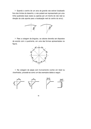 > Quando o centro de um arco de grande raio estiver localizado
fora dos limites do desenho, o raio poderá ser representado por uma
linha quebrada duas vezes ou apenas por um trecho do raio real (a
direção da cota aponta para a localização real do centro do arco).




   > Para a cotagem de ângulos, os valores deverão ser dispostos
de acordo com o quadrante, em uma das formas apresentadas na
figura.




   > Na cotagem de peças com truncamento (corte) em bisel ou
chanfrados, procede-se como um dos exemplos dados a seguir.




                                56
 