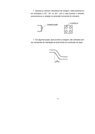 > Quando se utilizam indicadores de cotagem, estes deverão es-
tar inclinados a 30°, 45° ou 60°, com a seta tocando o detalhe,
escrevendo-se a notação na extensão horizontal do indicador.


                                                  4 FUROS 05




  > Em algumas peças, para auxiliar a cotagem, são utilizados pon-
tos resultantes da interseção de duas linhas de construção da peça.




                                  57
 