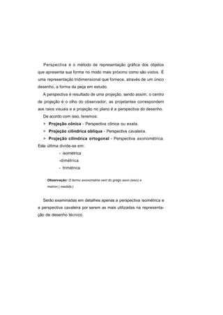Perspectiva é o método de representação gráfica dos objetos
que apresenta sua forma no modo mais próximo como são vistos. É
uma representação tridimensional que fornece, através de um único
desenho, a forma da peça em estudo.
  A perspectiva é resultado de uma projeção, sendo assim, o centro
de projeção é o olho do observador; as projetantes correspondem
aos raios visuais e a projeção no plano é a perspectiva do desenho.
  De acordo com isso, teremos:
  > Projeção cônica - Perspectiva cônica ou exata.
  > Projeção cilíndrica oblíqua - Perspectiva cavaleira.
  > Projeção cilíndrica ortogonal - Perspectiva axonométrica.
Esta última divide-se em:
            - isométrica
            -dimétrica
            - trimétrica

     Observação: O termo axonometria vem do grego axon (eixo) e
     metron ( medida )



  Serão examinadas em detalhes apenas a perspectiva isométrica e
a perspectiva cavaleira por serem as mais utilizadas na representa-
ção de desenho técnico.
 