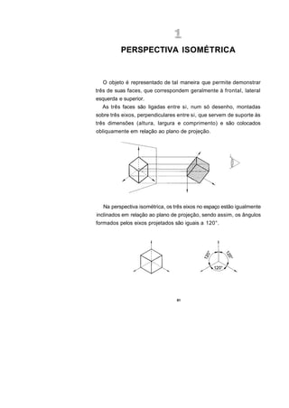 PERSPECTIVA ISOMÉTRICA


  O objeto é representado de tal maneira que permite demonstrar
três de suas faces, que correspondem geralmente à frontal, lateral
esquerda e superior.
  As três faces são ligadas entre si, num só desenho, montadas
sobre três eixos, perpendiculares entre si, que servem de suporte às
três dimensões (altura, largura e comprimento) e são colocados
obliquamente em relação ao plano de projeção.




   Na perspectiva isométrica, os três eixos no espaço estão igualmente
inclinados em relação ao plano de projeção, sendo assim, os ângulos
formados pelos eixos projetados são iguais a 120°.




                                  61
 