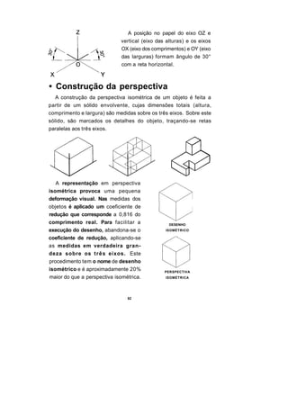 A posição no papel do eixo OZ e
                             vertical (eixo das alturas) e os eixos
                             OX (eixo dos comprimentos) e OY (eixo
                             das larguras) formam ângulo de 30°
                             com a reta horizontal.



• Construção da perspectiva
   A construção da perspectiva isométrica de um objeto é feita a
partir de um sólido envolvente, cujas dimensões totais (altura,
comprimento e largura) são medidas sobre os três eixos. Sobre este
sólido, são marcados os detalhes do objeto, traçando-se retas
paralelas aos três eixos.




   A representação em perspectiva
isométrica provoca uma pequena
deformação visual. Nas medidas dos
objetos é aplicado um coeficiente de
redução que corresponde a 0,816 do
comprimento real. Para facilitar a               DESENHO
execução do desenho, abandona-se o             ISOMÉTRICO

coeficiente de redução, aplicando-se
as medidas em verdadeira gran-
deza sobre os t r ê s eixos. Este
procedimento tem o nome de desenho
isométrico e é aproximadamente 20%             PERSPECTIVA
maior do que a perspectiva isométrica.         ISOMÉTRICA




                                62
 