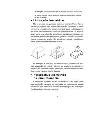 Observação: Apesar da denominação de desenho isométrico, muitas vezes,

    na prática , utiliza-se o termo perpectiva isométrica mesmo sem a aplicação
    do fator de redução.

• Linhas não isometricas
   São as arestas não paralelas aos eixos axonométricos. Para o
traçado de arestas não isometricas deve-se considerar o sólido
envolvente como elemento auxiliar, marcando-se os pontos extremos
das linhas não isometricas e unindo-os posteriormente. Os ângulos,
assim como as arestas não isometricas, não são representados em
verdadeira grandeza em perspectiva; para seu traçado utilizamos o
mesmo recurso das arestas não isometricas, ou seja, considerar o
sólido envolvente como elemento auxiliar.




   No exemplo, a marcação do plano inclinado (chanfrado) é feita
pela localização dos pontos 1 e 2, que são unidos; e, a partir de 3, é
traçada uma paralela ao lado já construído. Da mesma forma é defini-
do o recorte na parte inferior da peça.

• Perspectiva isométrica
  da circunferência
   A perspectiva isométrica de uma circunferência é uma elipse. Como
sua construção não pode ser executada por instrumentos usuais,
recomenda-se a substituição da verdadeira elipse por uma oval regular
(ou falsa elipse) de quatro centros.


                                       63
 