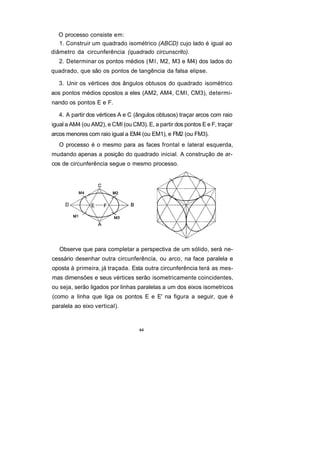 O processo consiste em:
   1. Construir um quadrado isométrico (ABCD) cujo lado é igual ao
diâmetro da circunferência (quadrado circunscrito).
   2. Determinar os pontos médios ( M l , M2, M3 e M4) dos lados do
quadrado, que são os pontos de tangência da falsa elipse.

  3. Unir os vértices dos ângulos obtusos do quadrado isométrico
aos pontos médios opostos a eles (AM2, AM4, CMl, CM3), determi-
nando os pontos E e F.

  4. A partir dos vértices A e C (ângulos obtusos) traçar arcos com raio
igual a AM4 (ou AM2), e CMl (ou CM3). E, a partir dos pontos E e F, traçar
arcos menores com raio igual a EM4 (ou EM1), e FM2 (ou FM3).
   O processo é o mesmo para as faces frontal e lateral esquerda,
mudando apenas a posição do quadrado inicial. A construção de ar-
cos de circunferência segue o mesmo processo.




   Observe que para completar a perspectiva de um sólido, será ne-
cessário desenhar outra circunferência, ou arco, na face paralela e
oposta à primeira, já traçada. Esta outra circunferência terá as mes-
mas dimensões e seus vértices serão isometricamente coincidentes,
ou seja, serão ligados por linhas paralelas a um dos eixos isometricos
(como a linha que liga os pontos E e E' na figura a seguir, que é
paralela ao eixo vertical).


                                   64
 