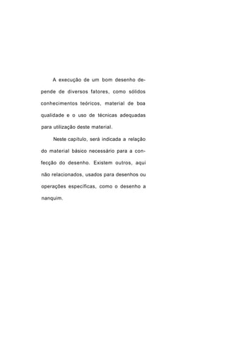 A execução de um bom desenho de-

pende de diversos fatores, como sólidos

conhecimentos teóricos, material de boa

qualidade e o uso de técnicas adequadas

para utilização deste material.

     Neste capítulo, será indicada a relação

do material básico necessário para a con-

fecção do desenho. Existem outros, aqui

não relacionados, usados para desenhos ou

operações específicas, como o desenho a

nanquim.
 