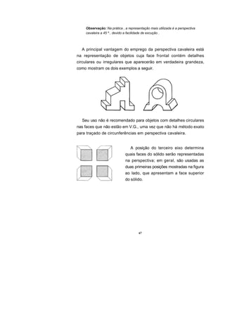 Observação: Na prática , a representação mais utilizada é a perspectiva
    cavaleira a 45 º , devido a facilidade de excução .



  A principal vantagem do emprego da perspectiva cavaleira está
na representação de objetos cuja face frontal contém detalhes
circulares ou irregulares que aparecerão em verdadeira grandeza,
como mostram os dois exemplos a seguir.




  Seu uso não é recomendado para objetos com detalhes circulares
nas faces que não estão em V.G., uma vez que não há método exato
para traçado de circunferências em perspectiva cavaleira.


                                A posição do terceiro eixo determina
                             quais faces do sólido serão representadas
                             na perspectiva; em geral, são usadas as
                             duas primeiras posições mostradas na figura
                             ao lado, que apresentam a face superior
                             do sólido.




                                      67
 