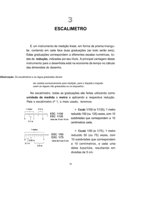 ESCALIMETRO


                          E um instrumento de medição linear, em forma de prisma triangu-
                      lar, contendo em cada face duas graduações (ao todo serão seis),
                      Estas graduações correspondem a diferentes escalas numéricas, to-
                      das de redução, indicadas por seu título. A principal vantagem desse
                      instrumento para o desenhista está na economia de tempo no cálculo
                      das dimensões do desenho.


Observação: Os escalimetros e as régua graduadas devem

                            ser usadas exclusivamente para medição, para o traçada o traçado
                            usam as réguas não graduadas ou os esquadros .

                         No escalímetro, todas as graduações são feitas utilizando como
                       unidade de medida o metro e aplicando a respectiva redução.
                       Para o escalímetro nº 1, o mais usado, teremos:

                                                                 > Escala 1/100 (e 1/125), 1 metro
                                                              reduzido 100 (ou 125) vezes, com 10
                                                              subdivisões que correspondem a 10
                                                              centímetros cada.

                                                                 > Escala 1/50 (e 1/75), 1 metro
                                                              reduzido 50 (ou 75) vezes, com
                                                              10 subdivisões que correspondem
                                                              a 10 centímetros, e cada uma
                                                              delas bipartida, resultando em
                                                              divisões de 5 cm.



                                                             74
 