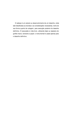 O esboço é um estudo ou desenvolvimento de um desenho, onde
são trabalhadas as dúvidas e as considerações necessárias, tanto de
sua forma quanto da cotagem, para execução posterior do desenho
definitivo. É executado à mão-livre, utilizando lápis ou lapiseira de
grafite macio, borracha e papel; o instrumental é usado apenas para
o desenho definitivo.
 