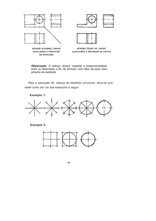 APAGAR ALGUMAS L I N H A S           APAGAR TODAS AS L I N H A S
     AUXILIARES E VERIFICAR            AUXILIARES E REFORÇAR AS VISTAS
           OS DETALHES




    Observação: O esboço deverá respeitar a proporcionalidade
    entro as dimensões a fim de fornecer uma idéia da peça mais
    próxima da realidade.



  Para a execução de esboço de detalhes circulares, deve-se pro-
ceder como em um dos exemplos a seguir:

   Exemplo 1 :




   Exemplo 2:




                                  82
 