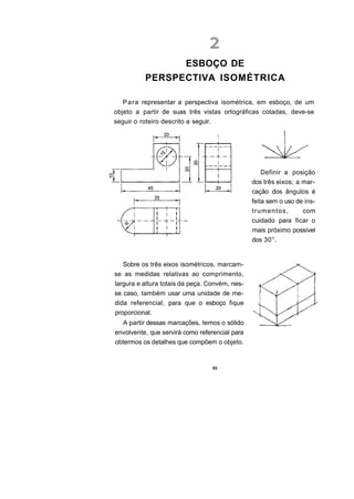 ESBOÇO DE
          PERSPECTIVA ISOMÉTRICA

   P a r a representar a perspectiva isométrica, em esboço, de um
objeto a partir de suas três vistas ortográficas cotadas, deve-se
seguir o roteiro descrito a seguir.




                                                    Definir a posição
                                                dos três eixos; a mar-
                                                cação dos ângulos é
                                                feita sem o uso de ins-
                                                trumentos,        com
                                                cuidado para ficar o
                                                mais próximo possível
                                                dos 30°.


   Sobre os três eixos isométricos, marcam-
se as medidas relativas ao comprimento,
largura e altura totais da peça. Convém, nes-
se caso, também usar uma unidade de me-
dida referencial, para que o esboço fique
proporcional.
   A partir dessas marcações, temos o sólido
envolvente, que servirá como referencial para
obtermos os detalhes que compõem o objeto.


                                  83
 
