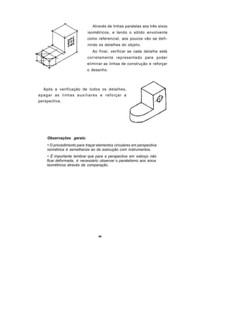Através de linhas paralelas aos três eixos
                                     isométricos, e tendo o sólido envolvente
                                    como referencial, aos poucos vão se defi-
                                    nindo os detalhes do objeto.
                                        Ao final, verificar se cada detalhe está
                                    corretamente representado para poder
                                    eliminar as linhas de construção e reforçar
                                    o desenho.




   Após a verificação de todos os detalhes,
a p a g a r as l i n h a s a u x i l i a r e s e r e f o r ç a r a
perspectiva.




      Observações gerais:
      • O procedimento para traçar elementos circulares em perspectiva
      isométrica é semelhanze ao da execução com instrumentos.
       • É importante lembrar que para a perspectiva em esboço não
      ficar deformada, é necessário observar o paralelismo aos eixos
      isométricos através da comparação.




                                             84
 