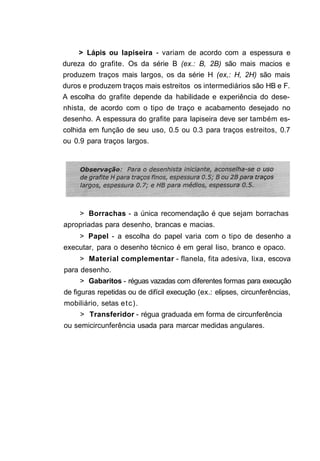 > Lápis ou lapiseira - variam de acordo com a espessura e
dureza do grafite. Os da série B (ex.: B, 2B) são mais macios e
produzem traços mais largos, os da série H (ex,: H, 2H) são mais
duros e produzem traços mais estreitos os intermediários são HB e F.
A escolha do grafite depende da habilidade e experiência do dese-
nhista, de acordo com o tipo de traço e acabamento desejado no
desenho. A espessura do grafite para lapiseira deve ser também es-
colhida em função de seu uso, 0.5 ou 0.3 para traços estreitos, 0.7
ou 0.9 para traços largos.




     > Borrachas - a única recomendação é que sejam borrachas
apropriadas para desenho, brancas e macias.
     > Papel - a escolha do papel varia com o tipo de desenho a
executar, para o desenho técnico é em geral liso, branco e opaco.
     > Material complementar - flanela, fita adesiva, lixa, escova
para desenho.
     > Gabaritos - réguas vazadas com diferentes formas para execução
de figuras repetidas ou de difícil execução (ex.: elipses, circunferências,
mobiliário, setas e t c ) .
     > Transferidor - régua graduada em forma de circunferência
ou semicircunferência usada para marcar medidas angulares.
 