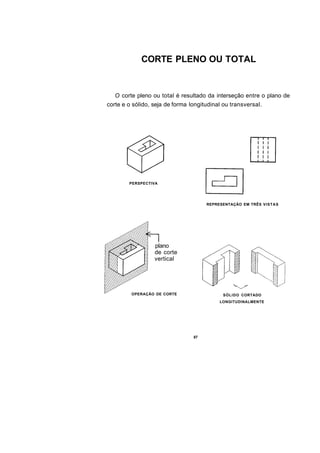 CORTE PLENO OU TOTAL


   O corte pleno ou total é resultado da interseção entre o plano de
corte e o sólido, seja de forma longitudinal ou transversal.




        PERSPECTIVA




                                      REPRESENTAÇÃO EM TRÊS VISTAS




                  plano
                  de corte
                  vertical




         OPERAÇÃO DE CORTE                   SÓLIDO CORTADO
                                           LONGITUDINALMENTE




                                 87
 