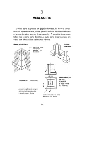 MEIO-CORTE


    O meio-corte é aplicado em peças simétricas, de modo a simpli-
ficar sua representação e, ainda, permitir mostrar detalhes internos e
externos do sólido em um único desenho. É semelhante ao corte
total, mas só corta parte do sólido, a outra parte é representada em
vista, com omissão das arestas não visíveis.

OPERAÇÃO DE CORTE                                                    SÓLIDO
                                                                     CORTADO
                         plano de corte
                         intercepta
                         apenas 1/4
                         do sólido




                                                               REPRESENTAÇÃO
                                                               EM VISTA
      Observação.: O meio corte,
                                                               SUPERIOR
                                                               E MEIO-CORTE
                                                               NA FRONTAL

      por convenção será sempre
      representado a esquerda,
      e a meia vista a direita.
                                         corte realizado no lado
                                         esquerdo do sólido




                                    92
 