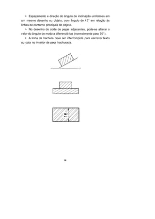 > Espaçamento e direção do ângulo de inclinação uniformes em
um mesmo desenho ou objeto, com ângulo de 45° em relação às
linhas de contorno principais do objeto.
  > No desenho do corte de peças adjacentes, pode-se alterar o
valor do ângulo de modo a diferenciá-las (normalmente para 30°).
  > A linha da hachura deve ser interrompida para escrever texto
ou cota no interior de peça hachurada.




                                 96
 