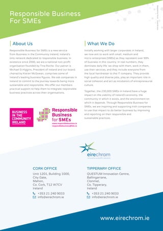 Responsible Business
For SMEs
www.responsiblebusiness.ie
responsiblebusiness@bitc.ie
BUSINESS
IN THE
COMMUNITY
IRELAND
About Us
Responsible Business for SMEs is a new service from Business in the Community Ireland, Ireland’s
only network dedicated to responsible business. In existence since 2000, we are a national non-profit
organisation founded by Tina Roche. Our patron is Michael D.Higgins, President of Ireland and our board,
chaired by Kieran McGowan, comprises some of Ireland’s leading business figures. We ask companies in
Ireland to commit to the journey towards being more sustainable and responsible. We offer our members
practical support to help them to integrate responsible business practices across their organisations.
What We Do
Initially working with larger corporates in Ireland, we now aim to work with small, medium and micro-
enterprises (SMEs) as they represent over 99% of business in this country. In real numbers, they dominate
daily life: we shop with them, work in them, use their services, and they include everyone from the local
hairdresser to the IT company. They provide high quality and diverse jobs, play an important role in social
cohesion and act as incubators of entrepreneurial culture.
Together, the 230,000 SMEs in Ireland have a huge impact on the viability of Ireland’s economy, the
community in which it exists, and the environment on which it depends. Through Responsible Business
for SMEs, we are inspiring and supporting Irish companies to use that impact to do better business by
improving and reporting on their responsible and sustainable practices.
RESPONSIBLE BUSINESS for SMEs
EireChrom Sustainability Report 2015 - 12 pages.indd 12 4/26/2016 3:32:43 PM
CORK OFFICE
Unit 1201, Building 1000,
City Gate,
Mahon,
Co. Cork, T12 W7CV
Ireland
	 +353 21 240 9033
	 info@eirechrom.ie
TIPPERARY OFFICE
QUESTUM Innovation Centre,
Ballingarrane,
Clonmel,
Co. Tipperary,
Ireland
	 +353 21 240 9033
	 info@eirechrom.ie
www.eirechrom.ie
|	About Us
Responsible Business for SMEs is a new service
from Business in the Community Ireland, Ireland’s
only network dedicated to responsible business. In
existence since 2000, we are a national non-profit
organisation founded by Tina Roche. Our patron is
Michael D.Higgins, President of Ireland and our board,
chaired by Kieran McGowan, comprises some of
Ireland’s leading business figures. We ask companies in
Ireland to commit to the journey towards being more
sustainable and responsible. We offer our members
practical support to help them to integrate responsible
business practices across their organisations.
|	What We Do
Initially working with larger corporates in Ireland,
we now aim to work with small, medium and
micro-enterprises (SMEs) as they represent over 99%
of business in this country. In real numbers, they
dominate daily life: we shop with them, work in them,
use their services, and they include everyone from
the local hairdresser to the IT company. They provide
high quality and diverse jobs, play an important role in
social cohesion and act as incubators of entrepreneurial
culture.
Together, the 230,000 SMEs in Ireland have a huge
impact on the viability of Ireland’s economy, the
community in which it exists, and the environment on
which it depends. Through Responsible Business for
SMEs, we are inspiring and supporting Irish companies
to use that impact to do better business by improving
and reporting on their responsible and
sustainable practices.
innovative scientiﬁc solutions
DesignedbyForza! www.forza.ie
 