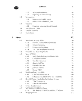 CONTENTS ix
5.1.2 Sequence Constructor 68
5.1.3 Replacing an Iterative Loop 69
5.2 Permutations 72
5.2.1 Permutations via Recursion 72
5.2.2 Permutations via CROSS JOIN 73
5.3 Functions 75
5.3.1 Functions without a Simple Formula 76
5.4 Encryption via Tables 78
5.5 Random Numbers 79
5.6 Interpolation 83
6 Views 87
6.1 Mullins VIEW Usage Rules 88
6.1.1 Efficient Access and Computations 88
6.1.2 Column Renaming 89
6.1.3 Proliferation Avoidance 90
6.1.4 The VIEW Synchronization Rule 90
6.2 Updatable and Read-Only VIEWs 91
6.3 Types of VIEWs 93
6.3.1 Single-Table Projection and Restriction 93
6.3.2 Calculated Columns 93
6.3.3 Translated Columns 94
6.3.4 Grouped VIEWs 95
6.3.5 UNIONed VIEWs 96
6.3.6 JOINs in VIEWs 98
6.3.7 Nested VIEWs 98
6.4 Modeling Classes with Tables 100
6.4.1 Class Hierarchies in SQL 100
6.4.2 Subclasses via ASSERTIONs and TRIGGERs 103
6.5 How VIEWs Are Handled in the Database System 103
6.5.1 VIEW Column List 104
6.5.2 VIEW Materialization 104
6.6 In-Line Text Expansion 105
6.7 WITH CHECK OPTION Clause 106
6.7.1 WITH CHECK OPTION as CHECK() Clause 110
6.8 Dropping VIEWs 112
 