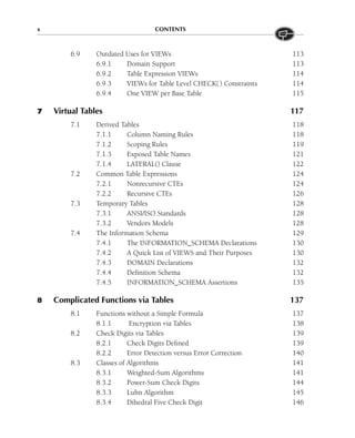 x CONTENTS
6.9 Outdated Uses for VIEWs 113
6.9.1 Domain Support 113
6.9.2 Table Expression VIEWs 114
6.9.3 VIEWs for Table Level CHECK() Constraints 114
6.9.4 One VIEW per Base Table 115
7 Virtual Tables 117
7.1 Derived Tables 118
7.1.1 Column Naming Rules 118
7.1.2 Scoping Rules 119
7.1.3 Exposed Table Names 121
7.1.4 LATERAL() Clause 122
7.2 Common Table Expressions 124
7.2.1 Nonrecursive CTEs 124
7.2.2 Recursive CTEs 126
7.3 Temporary Tables 128
7.3.1 ANSI/ISO Standards 128
7.3.2 Vendors Models 128
7.4 The Information Schema 129
7.4.1 The INFORMATION_SCHEMA Declarations 130
7.4.2 A Quick List of VIEWS and Their Purposes 130
7.4.3 DOMAIN Declarations 132
7.4.4 Definition Schema 132
7.4.5 INFORMATION_SCHEMA Assertions 135
8 Complicated Functions via Tables 137
8.1 Functions without a Simple Formula 137
8.1.1 Encryption via Tables 138
8.2 Check Digits via Tables 139
8.2.1 Check Digits Defined 139
8.2.2 Error Detection versus Error Correction 140
8.3 Classes of Algorithms 141
8.3.1 Weighted-Sum Algorithms 141
8.3.2 Power-Sum Check Digits 144
8.3.3 Luhn Algorithm 145
8.3.4 Dihedral Five Check Digit 146
 