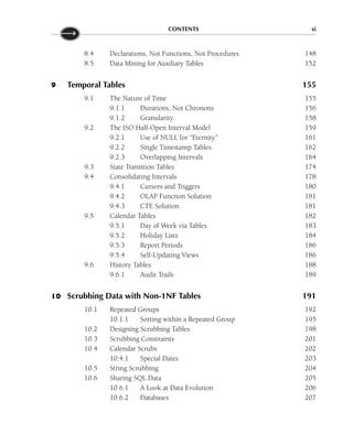 CONTENTS xi
8.4 Declarations, Not Functions, Not Procedures 148
8.5 Data Mining for Auxiliary Tables 152
9 Temporal Tables 155
9.1 The Nature of Time 155
9.1.1 Durations, Not Chronons 156
9.1.2 Granularity 158
9.2 The ISO Half-Open Interval Model 159
9.2.1 Use of NULL for “Eternity” 161
9.2.2 Single Timestamp Tables 162
9.2.3 Overlapping Intervals 164
9.3 State Transition Tables 174
9.4 Consolidating Intervals 178
9.4.1 Cursors and Triggers 180
9.4.2 OLAP Function Solution 181
9.4.3 CTE Solution 181
9.5 Calendar Tables 182
9.5.1 Day of Week via Tables 183
9.5.2 Holiday Lists 184
9.5.3 Report Periods 186
9.5.4 Self-Updating Views 186
9.6 History Tables 188
9.6.1 Audit Trails 189
10 Scrubbing Data with Non-1NF Tables 191
10.1 Repeated Groups 192
10.1.1 Sorting within a Repeated Group 195
10.2 Designing Scrubbing Tables 198
10.3 Scrubbing Constraints 201
10.4 Calendar Scrubs 202
10.4.1 Special Dates 203
10.5 String Scrubbing 204
10.6 Sharing SQL Data 205
10.6.1 A Look at Data Evolution 206
10.6.2 Databases 207
 